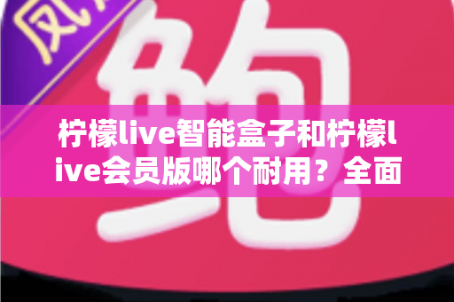 柠檬live智能盒子和柠檬live会员版哪个耐用？全面解析与选购建议，帮你避开踩坑雷区
