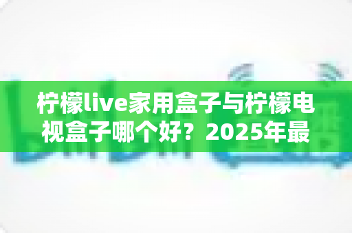 柠檬live家用盒子与柠檬电视盒子哪个好？2025年最新选购对比全攻略
