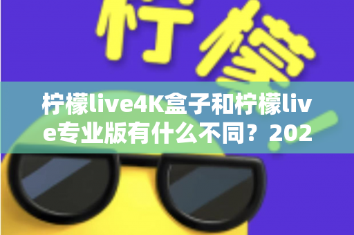 柠檬live4K盒子和柠檬live专业版有什么不同？2025年最全对比解析，帮你选对不选贵！