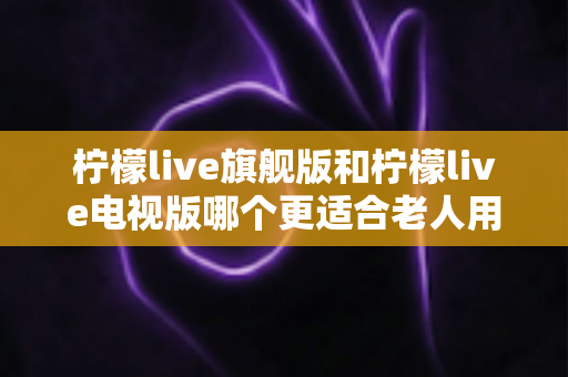 柠檬live旗舰版和柠檬live电视版哪个更适合老人用？全面对比分析与选购指南