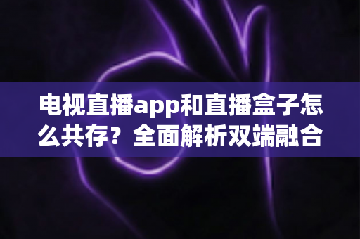 电视直播app和直播盒子怎么共存？全面解析双端融合的共赢之道