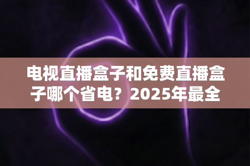 电视直播盒子和免费直播盒子哪个省电？2025年最全功耗对比与省电选购指南