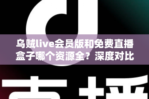 乌贼live会员版和免费直播盒子哪个资源全？深度对比评测与选择指南