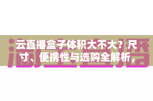 云直播盒子体积大不大?尺寸、便携性与选购全解析,看完再买不踩坑 云直播盒子体积大不大?尺寸、便携性与选购全解析,看完再买不踩坑