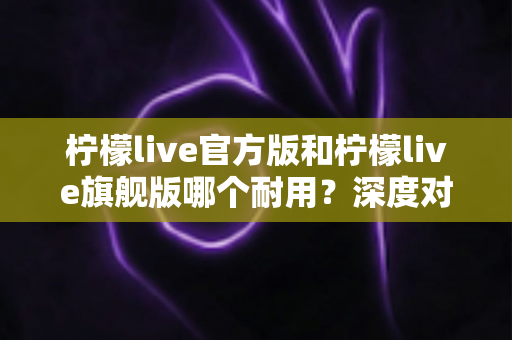 柠檬live官方版和柠檬live旗舰版哪个耐用?深度对比解析与实用选购全指南 柠檬live官方版和柠檬live旗舰版哪个耐用?深度对比解析与实用选购全指南