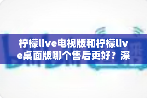 柠檬live电视版和柠檬live桌面版哪个售后更好?深度对比分析与选择指南 柠檬live电视版和柠檬live桌面版哪个售后更好?深度对比分析与选择指南