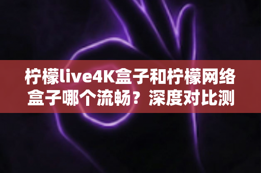 柠檬live4K盒子和柠檬网络盒子哪个流畅?深度对比测评与选购全攻略 柠檬live4K盒子和柠檬网络盒子哪个流畅?深度对比测评与选购全攻略