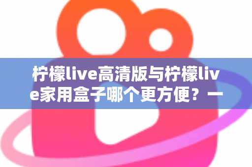 柠檬live高清版与柠檬live家用盒子哪个更方便？一站式深度对比与选购指南