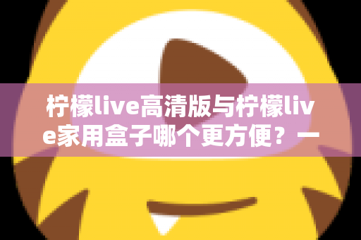 柠檬live高清版与柠檬live家用盒子哪个更方便？一站式深度对比与选购指南