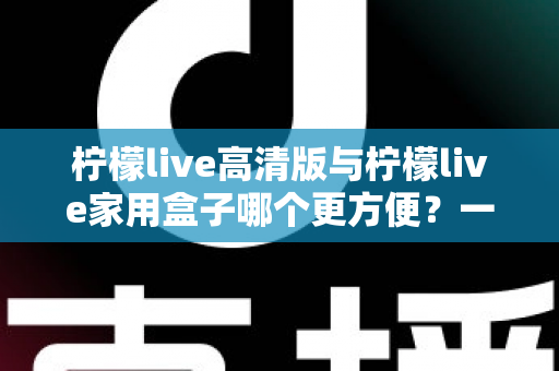 柠檬live高清版与柠檬live家用盒子哪个更方便？一站式深度对比与选购指南