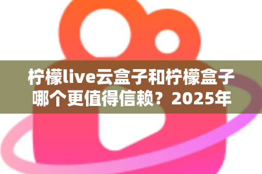柠檬live云盒子和柠檬盒子哪个更值得信赖?2025年最新深度对比测评与选购避坑指南 柠檬live云盒子和柠檬盒子哪个更值得信赖?2025年最新深度对比测评与选购避坑指南