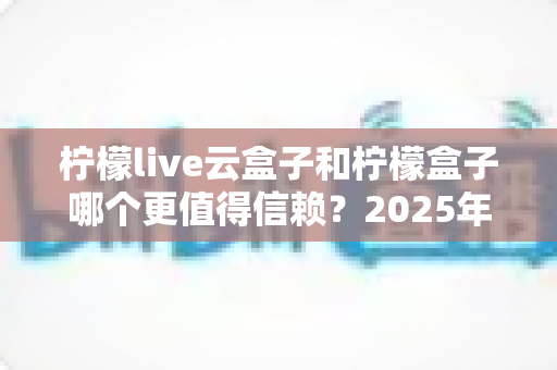 柠檬live云盒子和柠檬盒子哪个更值得信赖?2025年最新深度对比测评与选购避坑指南 柠檬live云盒子和柠檬盒子哪个更值得信赖?2025年最新深度对比测评与选购避坑指南
