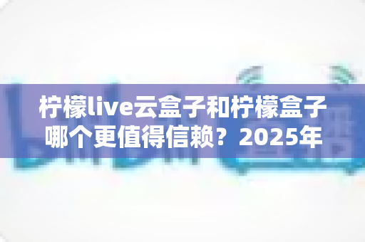 柠檬live云盒子和柠檬盒子哪个更值得信赖?2025年最新深度对比测评与选购避坑指南 柠檬live云盒子和柠檬盒子哪个更值得信赖?2025年最新深度对比测评与选购避坑指南