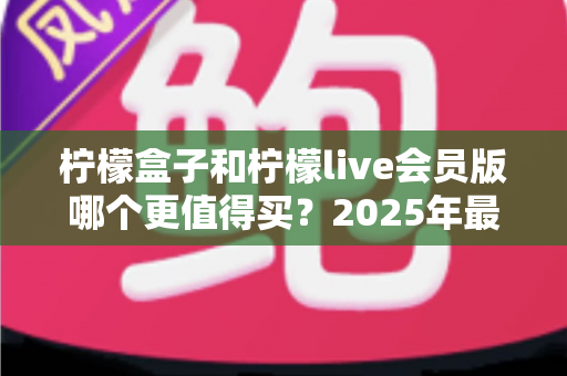 柠檬盒子和柠檬live会员版哪个更值得买？2025年最实用的选购对比指南