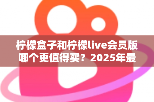 柠檬盒子和柠檬live会员版哪个更值得买？2025年最实用的选购对比指南