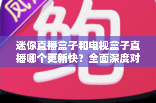 迷你直播盒子和电视盒子直播哪个更新快？全面深度对比解析与选购指南