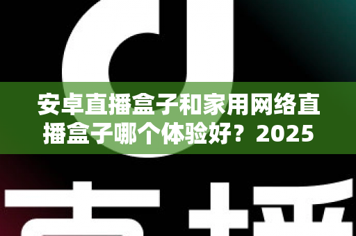 安卓直播盒子和家用网络直播盒子哪个体验好？2025年深度选购指南全面解析