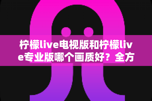 柠檬live电视版和柠檬live专业版哪个画质好？全方位对比评测帮你选出最佳观看版本