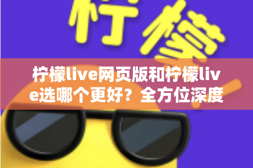 柠檬live网页版和柠檬live选哪个更好？全方位深度对比分析与使用指南