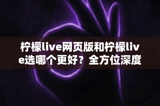 柠檬live网页版和柠檬live选哪个更好？全方位深度对比分析与使用指南
