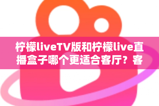 柠檬liveTV版和柠檬live直播盒子哪个更适合客厅？客厅观影设备选择全攻略