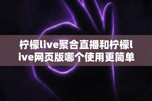 柠檬live聚合直播和柠檬live网页版哪个使用更简单？全方位上手难度对比与选择指南