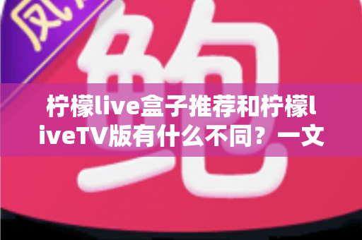 柠檬live盒子推荐和柠檬liveTV版有什么不同？一文读懂版本差异与选购指南