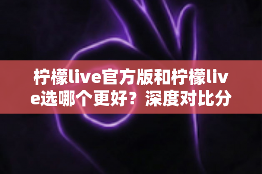 柠檬live官方版和柠檬live选哪个更好？深度对比分析与实用选择指南