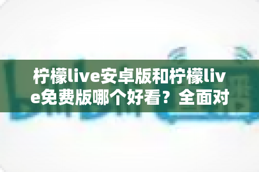 柠檬live安卓版和柠檬live免费版哪个好看?全面对比解析帮你轻松选对版本 柠檬live安卓版和柠檬live免费版哪个好看?全面对比解析帮你轻松选对版本