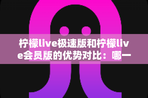柠檬live极速版和柠檬live会员版的优势对比：哪一版更适合你？全面解析两大版本差异与选择指南