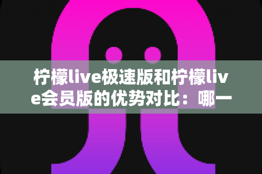 柠檬live极速版和柠檬live会员版的优势对比：哪一版更适合你？全面解析两大版本差异与选择指南