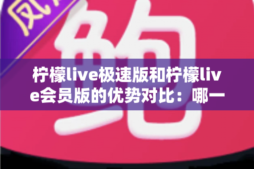 柠檬live极速版和柠檬live会员版的优势对比：哪一版更适合你？全面解析两大版本差异与选择指南