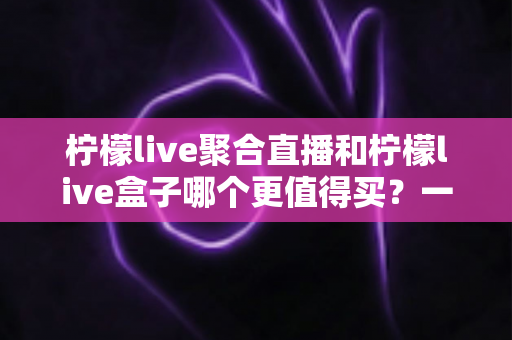 柠檬live聚合直播和柠檬live盒子哪个更值得买?一篇文章帮你选对不选贵 柠檬live聚合直播和柠檬live盒子哪个更值得买?一篇文章帮你选对不选贵