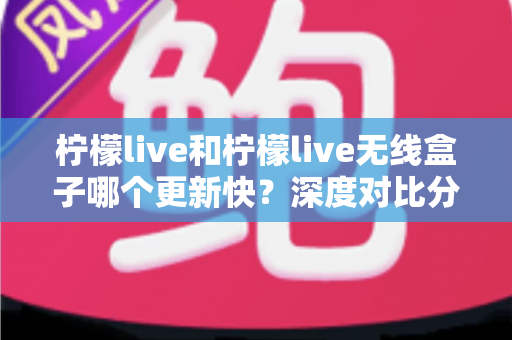 柠檬live和柠檬live无线盒子哪个更新快？深度对比分析帮你选出更适合的观看方案