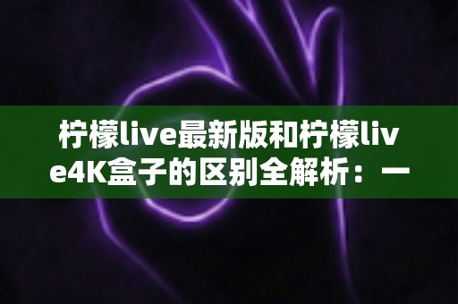 柠檬live最新版和柠檬live4K盒子的区别全解析：一文读懂如何选对观影方案