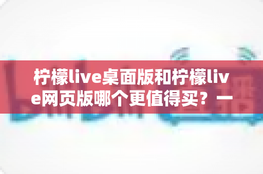 柠檬live桌面版和柠檬live网页版哪个更值得买?一篇讲透选购逻辑的深度对比指南 柠檬live桌面版和柠檬live网页版哪个更值得买?一篇讲透选购逻辑的深度对比指南