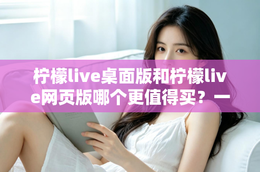柠檬live桌面版和柠檬live网页版哪个更值得买?一篇讲透选购逻辑的深度对比指南 柠檬live桌面版和柠檬live网页版哪个更值得买?一篇讲透选购逻辑的深度对比指南
