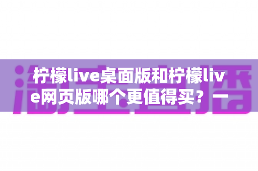 柠檬live桌面版和柠檬live网页版哪个更值得买？一篇讲透选购逻辑的深度对比指南
