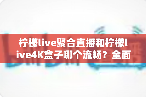 柠檬live聚合直播和柠檬live4K盒子哪个流畅？全面解析两大观影方案的流畅度表现与选购指南