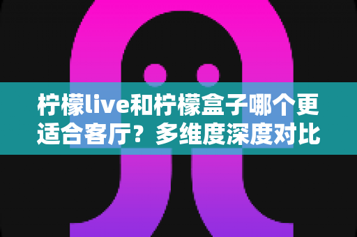 柠檬live和柠檬盒子哪个更适合客厅？多维度深度对比助你打造理想家庭观影中心