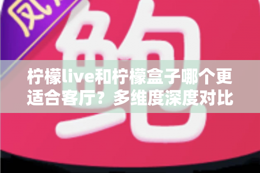 柠檬live和柠檬盒子哪个更适合客厅？多维度深度对比助你打造理想家庭观影中心