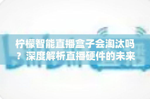 柠檬智能直播盒子会淘汰吗？深度解析直播硬件的未来命运与应对策略