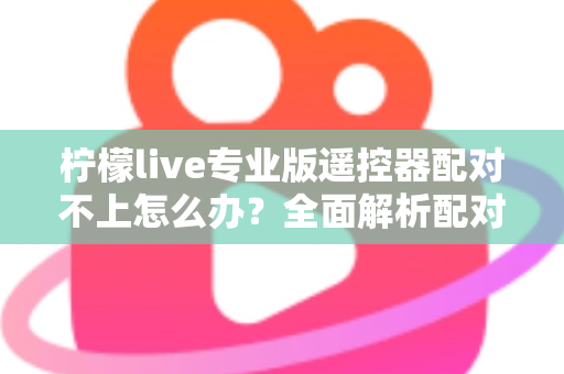 柠檬live专业版遥控器配对不上怎么办？全面解析配对失败原因与高效解决方法