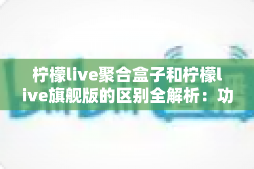 柠檬live聚合盒子和柠檬live旗舰版的区别全解析：功能对比、使用体验与选购指南
