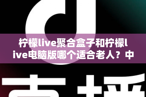 柠檬live聚合盒子和柠檬live电脑版哪个适合老人？中老年家庭观看方案全解析