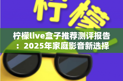 柠檬live盒子推荐测评报告：2025年家庭影音新选择，外观、性能、体验全维度深度评测