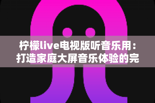 柠檬live电视版听音乐用：打造家庭大屏音乐体验的完整指南