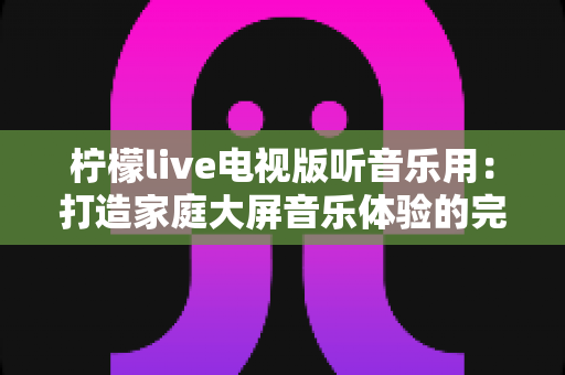 柠檬live电视版听音乐用：打造家庭大屏音乐体验的完整指南