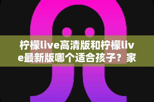 柠檬live高清版和柠檬live最新版哪个适合孩子?家长必读的全面选择与安全指南 柠檬live高清版和柠檬live最新版哪个适合孩子?家长必读的全面选择与安全指南