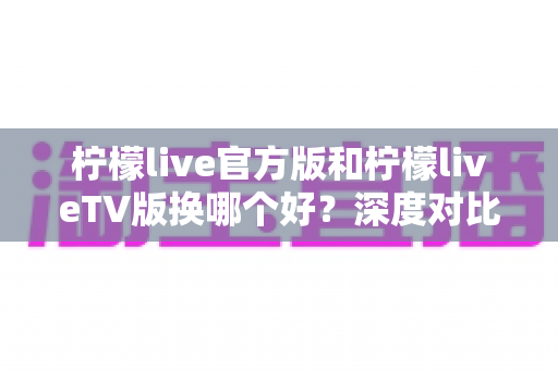 柠檬live官方版和柠檬liveTV版换哪个好？深度对比助你选对版本